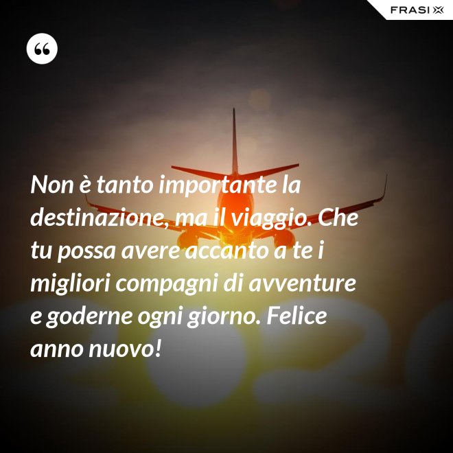 Non è tanto importante la destinazione, ma il viaggio. Che tu possa avere accanto a te i migliori compagni di avventure e goderne ogni giorno. Felice anno nuovo! - Anonimo