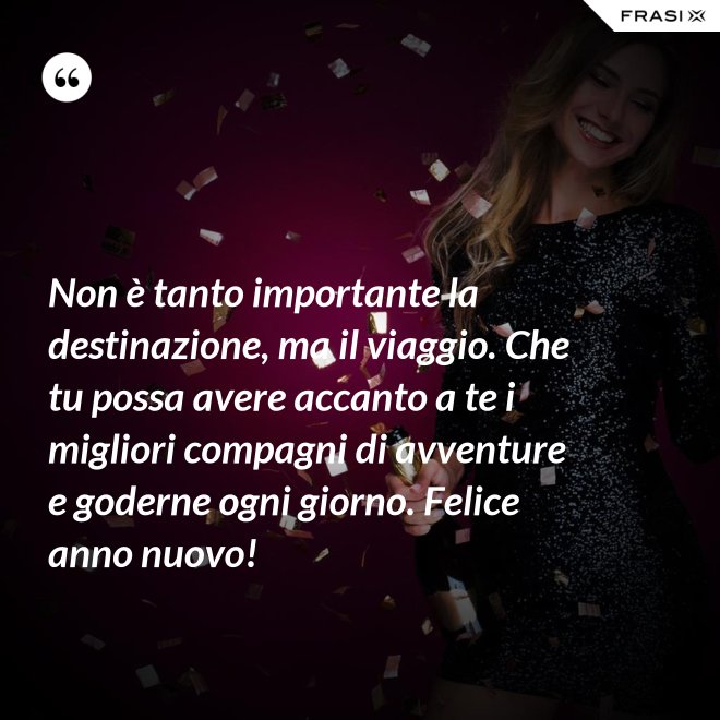 Non è tanto importante la destinazione, ma il viaggio. Che tu possa avere accanto a te i migliori compagni di avventure e goderne ogni giorno. Felice anno nuovo! - Anonimo