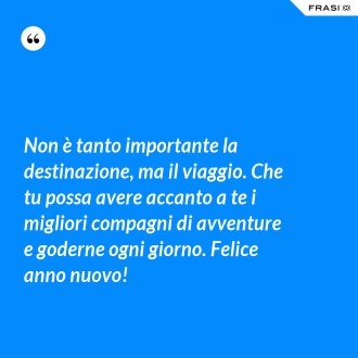 Non è tanto importante la destinazione, ma il viaggio. Che tu possa avere accanto a te i migliori compagni di avventure e goderne ogni giorno. Felice anno nuovo! - Anonimo