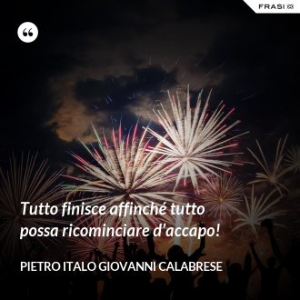 Tutto finisce affinché tutto possa ricominciare d’accapo! - Pietro Italo Giovanni Calabrese