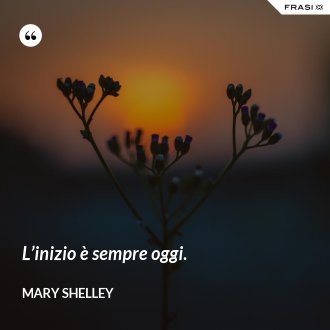 L’inizio è sempre oggi. - Mary Shelley