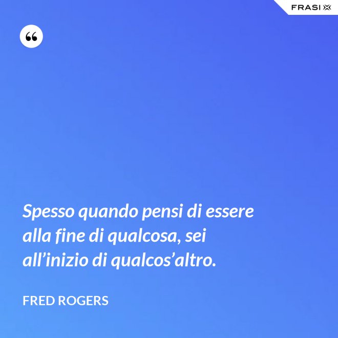 Spesso quando pensi di essere alla fine di qualcosa, sei all’inizio di qualcos’altro. - Fred Rogers