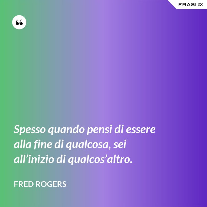 Spesso quando pensi di essere alla fine di qualcosa, sei all’inizio di qualcos’altro. - Fred Rogers