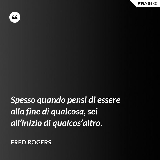 Spesso quando pensi di essere alla fine di qualcosa, sei all’inizio di qualcos’altro. - Fred Rogers