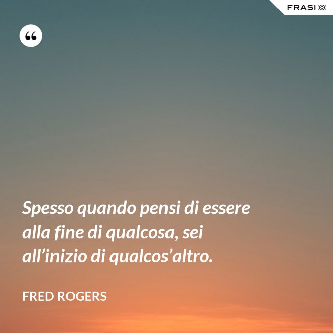Spesso quando pensi di essere alla fine di qualcosa, sei all’inizio di qualcos’altro. - Fred Rogers