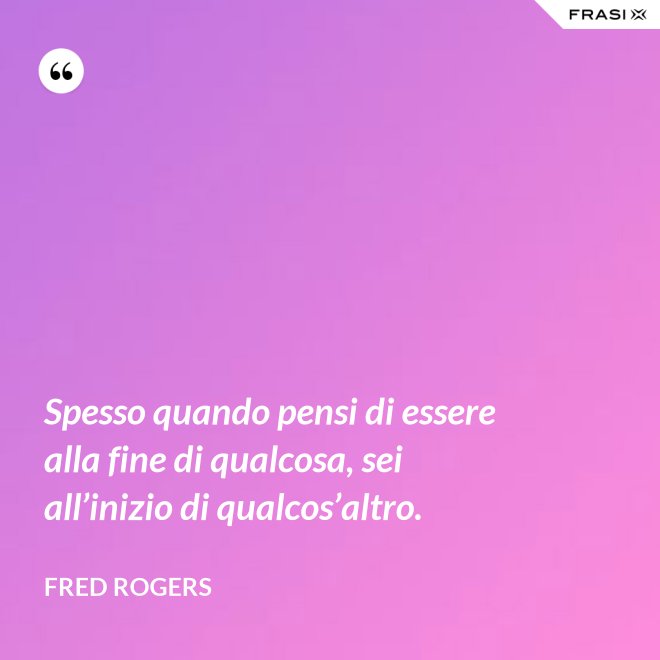 Spesso quando pensi di essere alla fine di qualcosa, sei all’inizio di qualcos’altro. - Fred Rogers