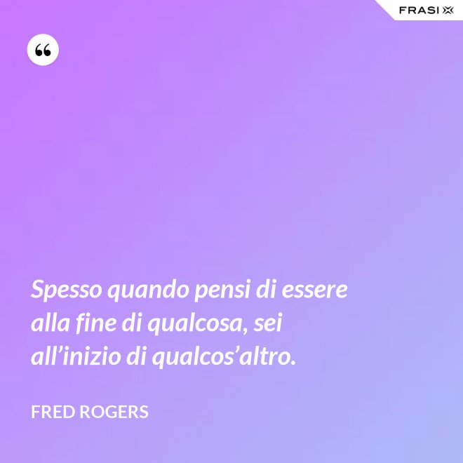 Spesso quando pensi di essere alla fine di qualcosa, sei all’inizio di qualcos’altro. - Fred Rogers