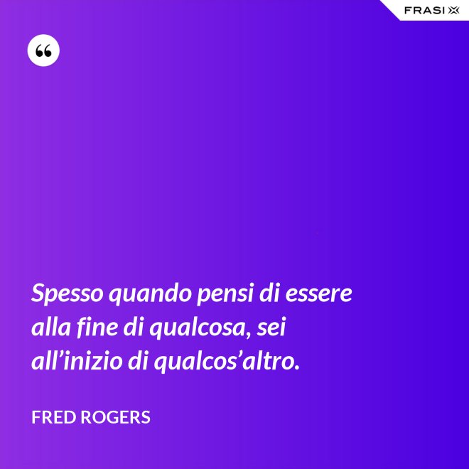 Spesso quando pensi di essere alla fine di qualcosa, sei all’inizio di qualcos’altro. - Fred Rogers