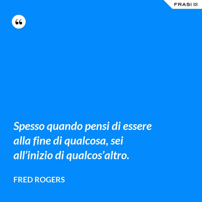 Spesso quando pensi di essere alla fine di qualcosa, sei all’inizio di qualcos’altro. - Fred Rogers