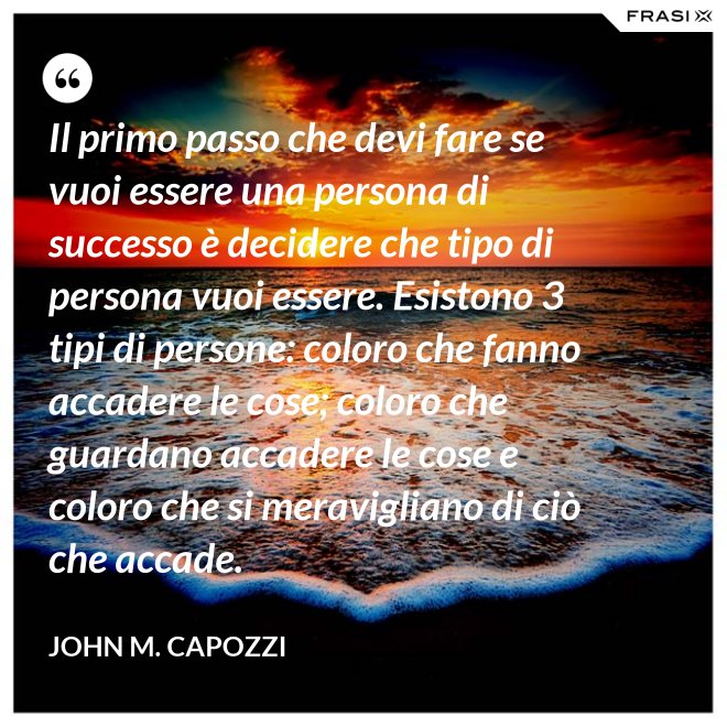 Il primo passo che devi fare se vuoi essere una persona di successo è decidere che tipo di persona vuoi essere. Esistono 3 tipi di persone: coloro che fanno accadere le cose; coloro che guardano accadere le cose e coloro che si meravigliano di ciò che accade. - John M. Capozzi