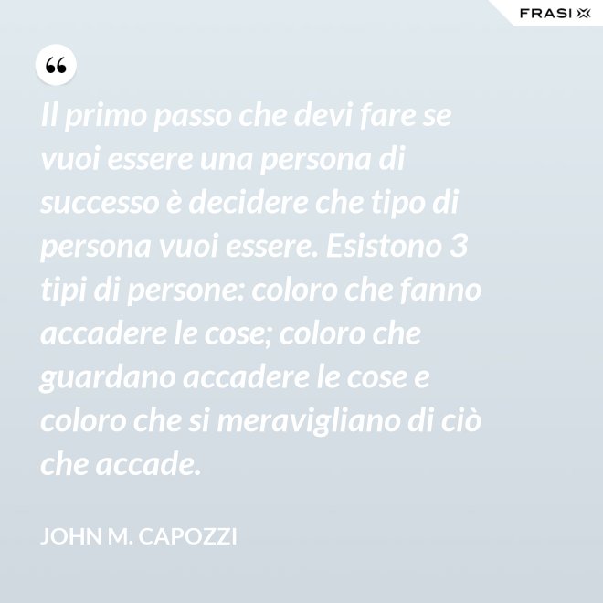 Il primo passo che devi fare se vuoi essere una persona di successo è decidere che tipo di persona vuoi essere. Esistono 3 tipi di persone: coloro che fanno accadere le cose; coloro che guardano accadere le cose e coloro che si meravigliano di ciò che accade. - John M. Capozzi