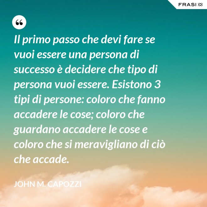 Il primo passo che devi fare se vuoi essere una persona di successo è decidere che tipo di persona vuoi essere. Esistono 3 tipi di persone: coloro che fanno accadere le cose; coloro che guardano accadere le cose e coloro che si meravigliano di ciò che accade. - John M. Capozzi