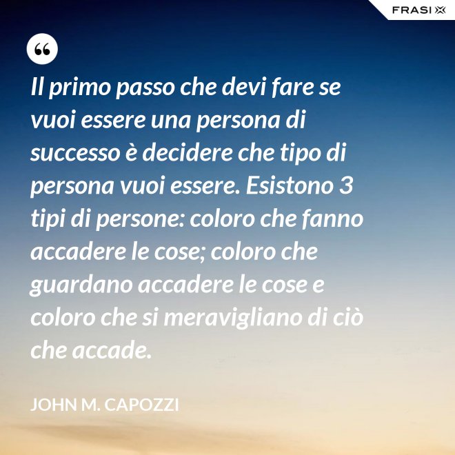 Il primo passo che devi fare se vuoi essere una persona di successo è decidere che tipo di persona vuoi essere. Esistono 3 tipi di persone: coloro che fanno accadere le cose; coloro che guardano accadere le cose e coloro che si meravigliano di ciò che accade. - John M. Capozzi