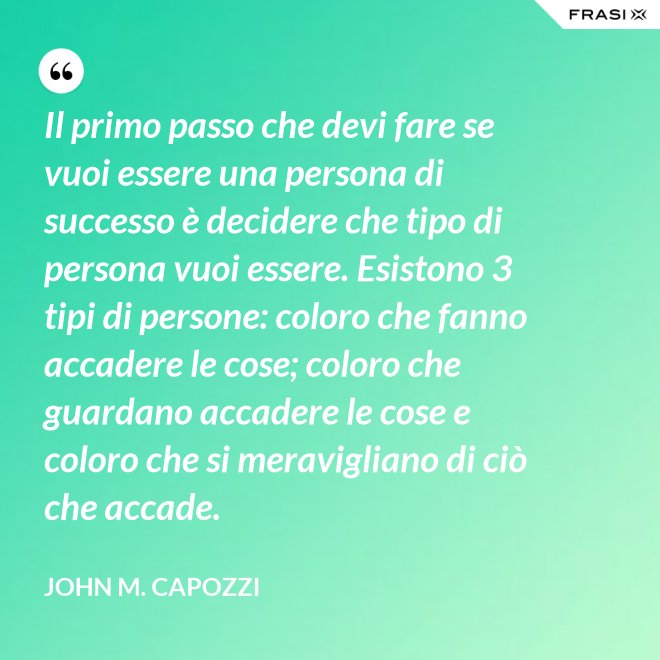 Il primo passo che devi fare se vuoi essere una persona di successo è decidere che tipo di persona vuoi essere. Esistono 3 tipi di persone: coloro che fanno accadere le cose; coloro che guardano accadere le cose e coloro che si meravigliano di ciò che accade. - John M. Capozzi