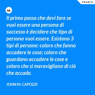 Il primo passo che devi fare se vuoi essere una persona di successo è decidere che tipo di persona vuoi essere. Esistono 3 tipi di persone: coloro che fanno accadere le cose; coloro che guardano accadere le cose e coloro che si meravigliano di ciò che accade. - John M. Capozzi