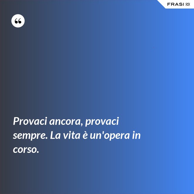 Provaci ancora, provaci sempre. La vita è un'opera in corso. - Anonimo