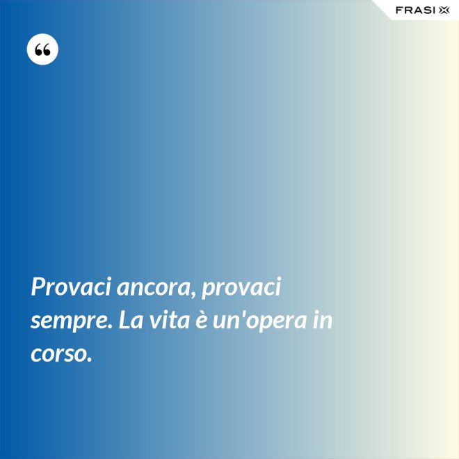 Provaci ancora, provaci sempre. La vita è un'opera in corso. - Anonimo