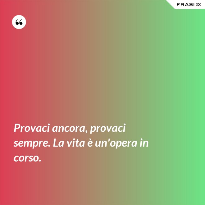 Provaci ancora, provaci sempre. La vita è un'opera in corso. - Anonimo
