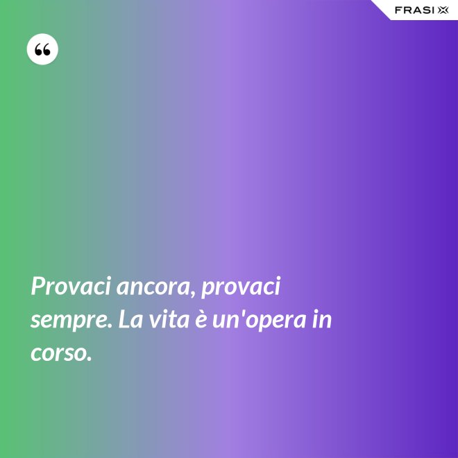 Provaci ancora, provaci sempre. La vita è un'opera in corso. - Anonimo