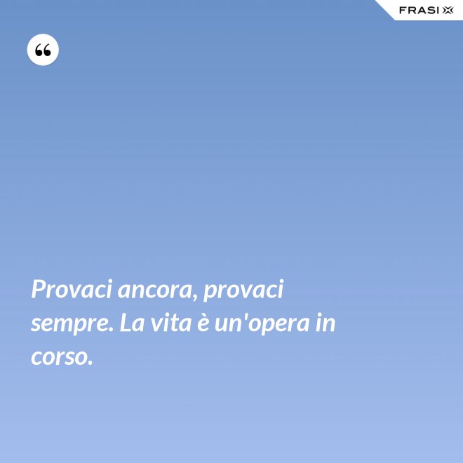 Provaci ancora, provaci sempre. La vita è un'opera in corso. - Anonimo