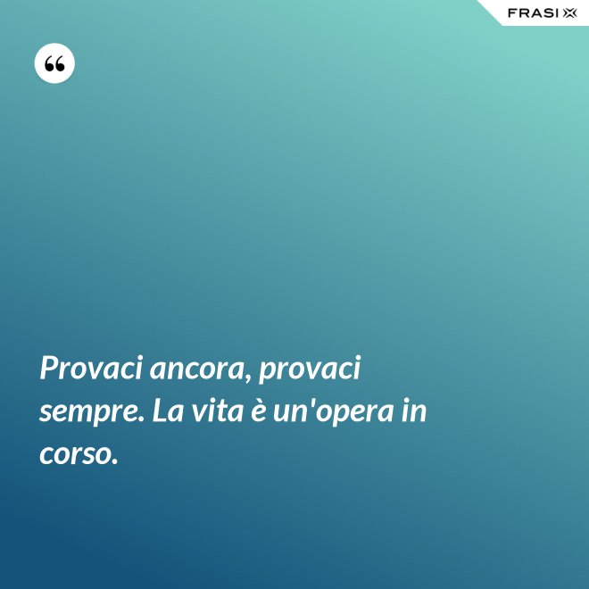 Provaci ancora, provaci sempre. La vita è un'opera in corso. - Anonimo