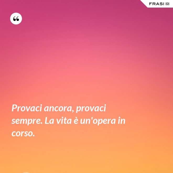 Provaci ancora, provaci sempre. La vita è un'opera in corso. - Anonimo