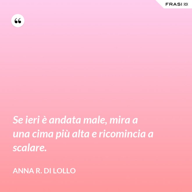 Se ieri è andata male, mira a una cima più alta e ricomincia a scalare. - Anna R. Di Lollo
