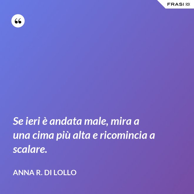 Se ieri è andata male, mira a una cima più alta e ricomincia a scalare. - Anna R. Di Lollo