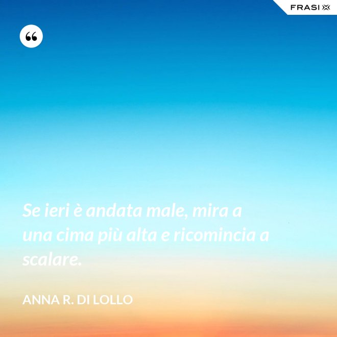 Se ieri è andata male, mira a una cima più alta e ricomincia a scalare. - Anna R. Di Lollo