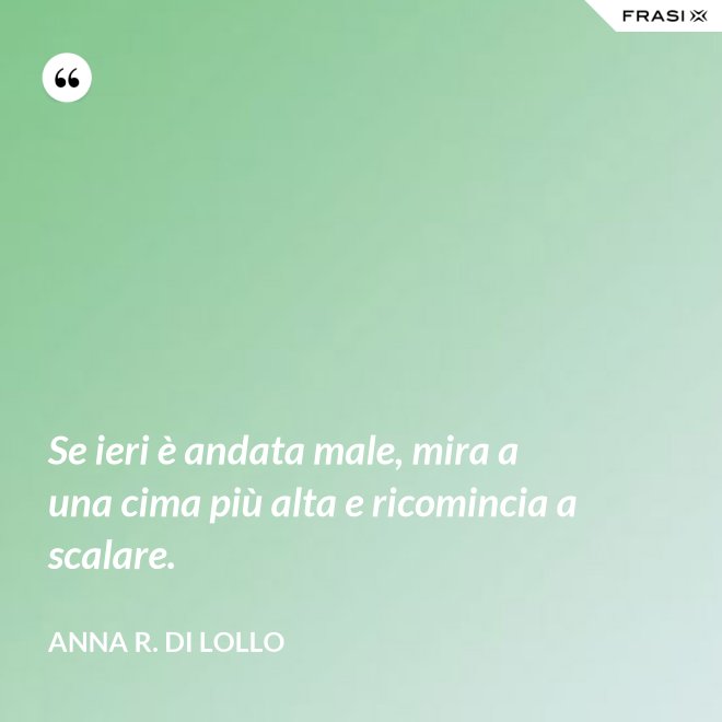 Se ieri è andata male, mira a una cima più alta e ricomincia a scalare. - Anna R. Di Lollo