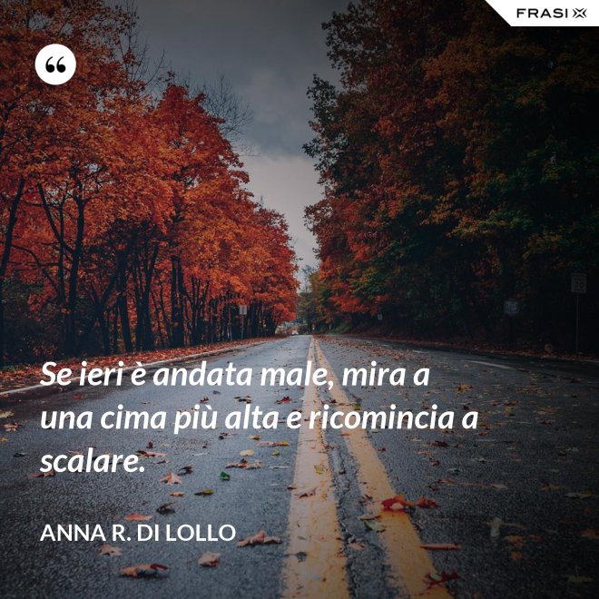 Se ieri è andata male, mira a una cima più alta e ricomincia a scalare. - Anna R. Di Lollo