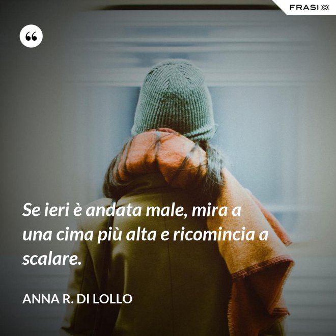 Se ieri è andata male, mira a una cima più alta e ricomincia a scalare. - Anna R. Di Lollo
