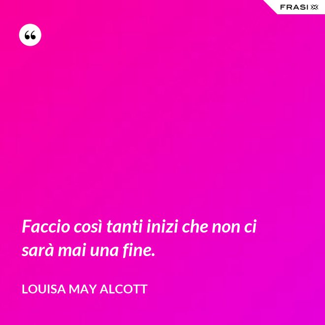 Faccio così tanti inizi che non ci sarà mai una fine. - Louisa May Alcott