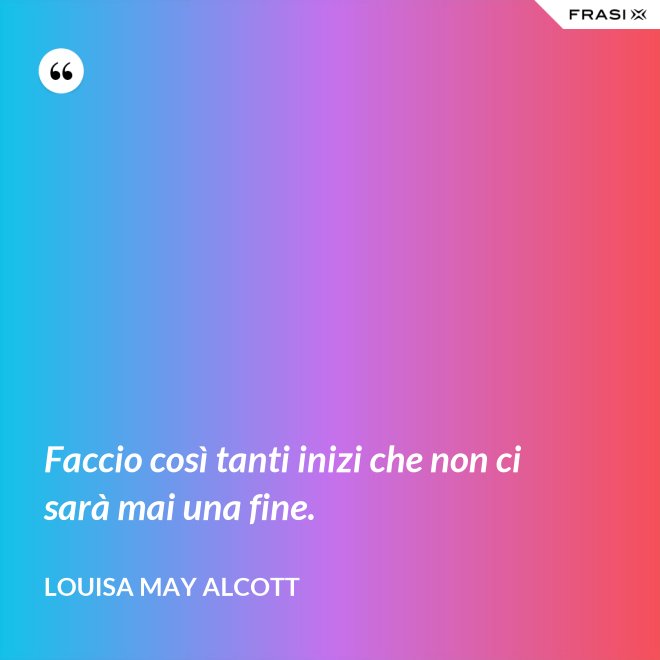 Faccio così tanti inizi che non ci sarà mai una fine. - Louisa May Alcott