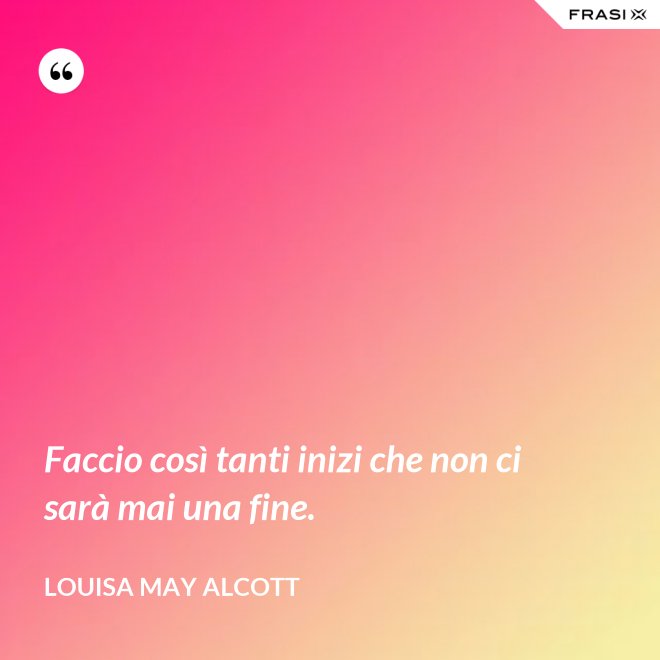 Faccio così tanti inizi che non ci sarà mai una fine. - Louisa May Alcott