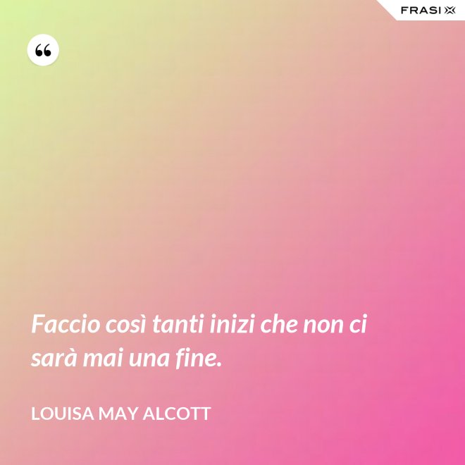Faccio così tanti inizi che non ci sarà mai una fine. - Louisa May Alcott