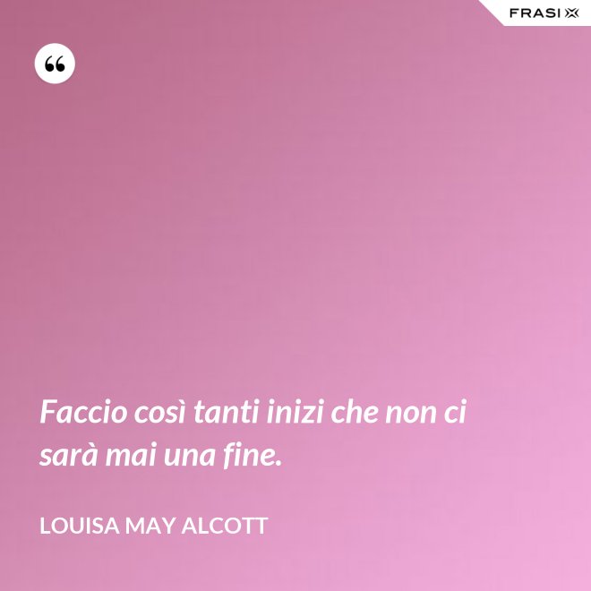 Faccio così tanti inizi che non ci sarà mai una fine. - Louisa May Alcott