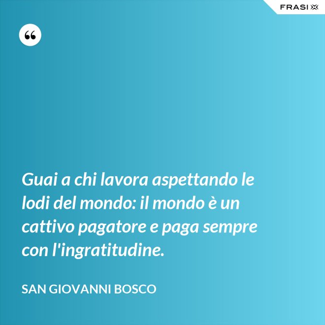 Guai a chi lavora aspettando le lodi del mondo: il mondo è un cattivo pagatore e paga sempre con l'ingratitudine. - San Giovanni Bosco