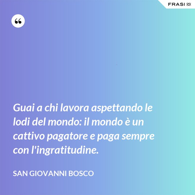 Guai a chi lavora aspettando le lodi del mondo: il mondo è un cattivo pagatore e paga sempre con l'ingratitudine. - San Giovanni Bosco