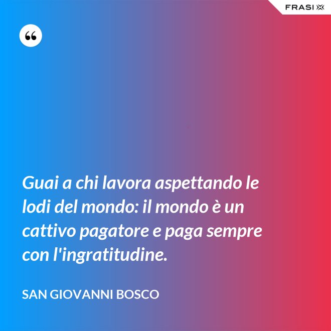 Guai a chi lavora aspettando le lodi del mondo: il mondo è un cattivo pagatore e paga sempre con l'ingratitudine. - San Giovanni Bosco