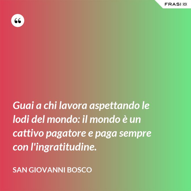 Guai a chi lavora aspettando le lodi del mondo: il mondo è un cattivo pagatore e paga sempre con l'ingratitudine. - San Giovanni Bosco