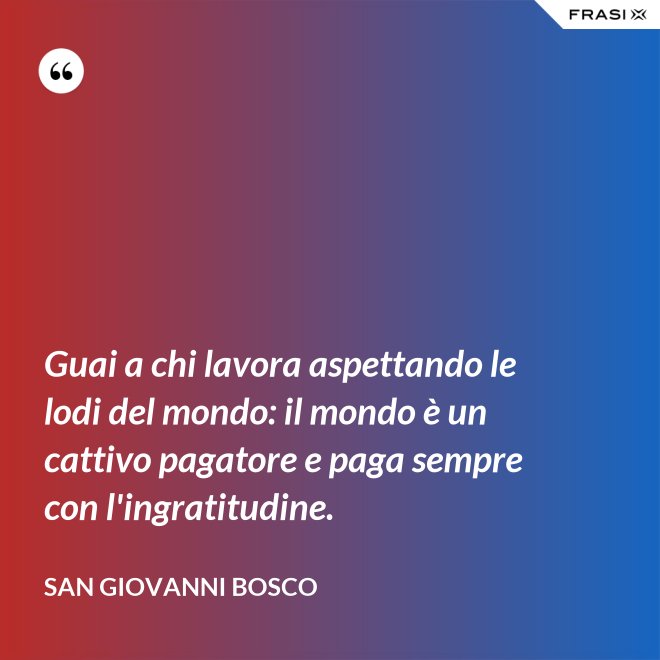 Guai a chi lavora aspettando le lodi del mondo: il mondo è un cattivo pagatore e paga sempre con l'ingratitudine. - San Giovanni Bosco