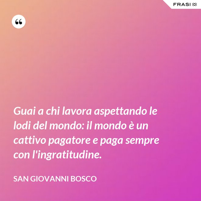 Guai a chi lavora aspettando le lodi del mondo: il mondo è un cattivo pagatore e paga sempre con l'ingratitudine. - San Giovanni Bosco