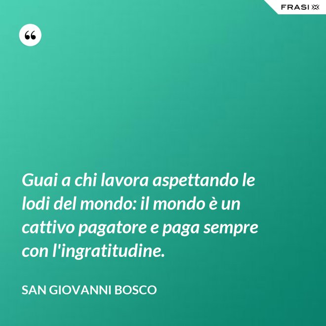 Guai a chi lavora aspettando le lodi del mondo: il mondo è un cattivo pagatore e paga sempre con l'ingratitudine. - San Giovanni Bosco