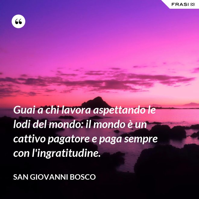 Guai a chi lavora aspettando le lodi del mondo: il mondo è un cattivo pagatore e paga sempre con l'ingratitudine. - San Giovanni Bosco