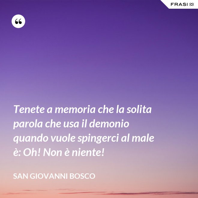 Tenete a memoria che la solita parola che usa il demonio quando vuole spingerci al male è: Oh! Non è niente! - San Giovanni Bosco