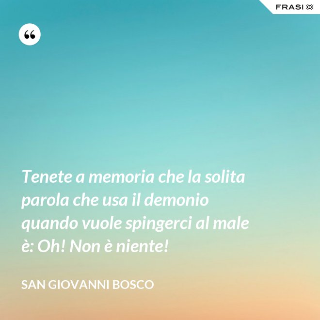 Tenete a memoria che la solita parola che usa il demonio quando vuole spingerci al male è: Oh! Non è niente! - San Giovanni Bosco