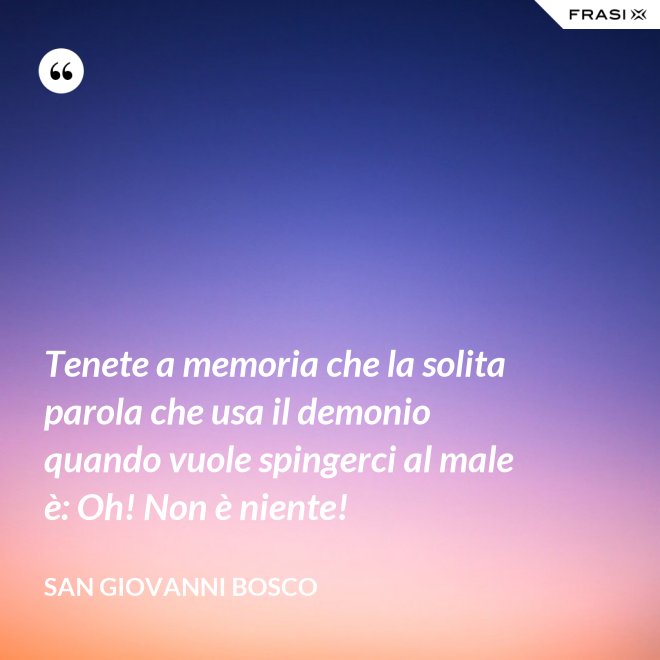 Tenete a memoria che la solita parola che usa il demonio quando vuole spingerci al male è: Oh! Non è niente! - San Giovanni Bosco