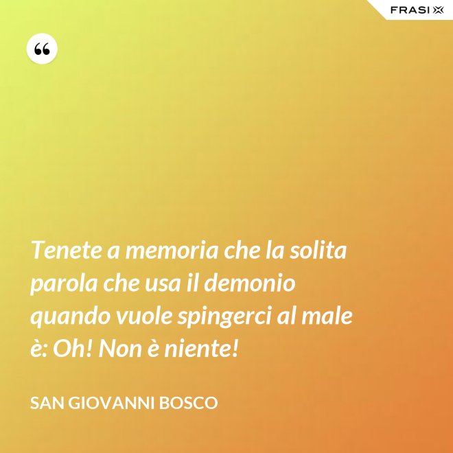 Tenete a memoria che la solita parola che usa il demonio quando vuole spingerci al male è: Oh! Non è niente! - San Giovanni Bosco