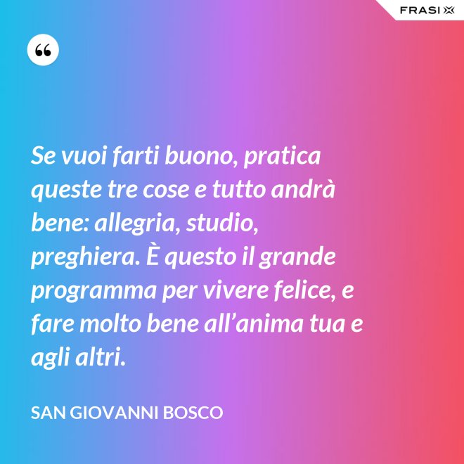 Se vuoi farti buono, pratica queste tre cose e tutto andrà bene: allegria, studio, preghiera. È questo il grande programma per vivere felice, e fare molto bene all’anima tua e agli altri. - San Giovanni Bosco